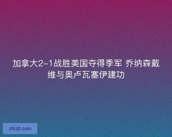 加拿大2-1战胜美国夺得季军 乔纳森戴维与奥卢瓦塞伊建功