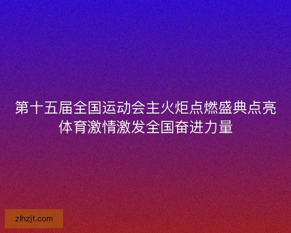 第十五届全国运动会主火炬点燃盛典点亮体育激情激发全国奋进力量