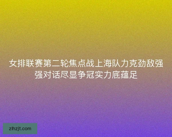 女排联赛第二轮焦点战上海队力克劲敌强强对话尽显争冠实力底蕴足